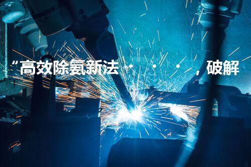 “高效除氨新法，破解氨氮廢水超標難題”